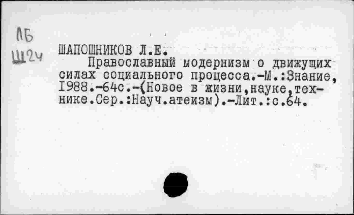 ﻿№
■ . ШАПОШНИКОВ Л.Е.
Православный модернизм о движущих силах социального процесса.-М.:3нание, 1988.-64с.-(Новое в жизни,науке,технике.Сер. :Науч.атеизм).-Лит. :с.64.